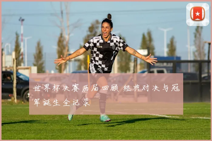 世界杯决赛历届回顾 经典对决与冠军诞生全记录