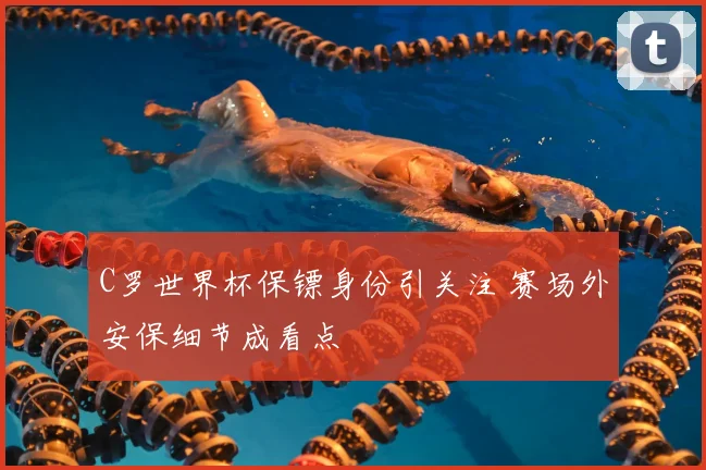 C罗世界杯保镖身份引关注 赛场外安保细节成看点
