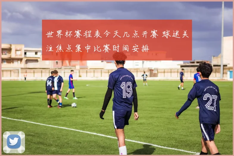 世界杯赛程表今天几点开赛 球迷关注焦点集中比赛时间安排