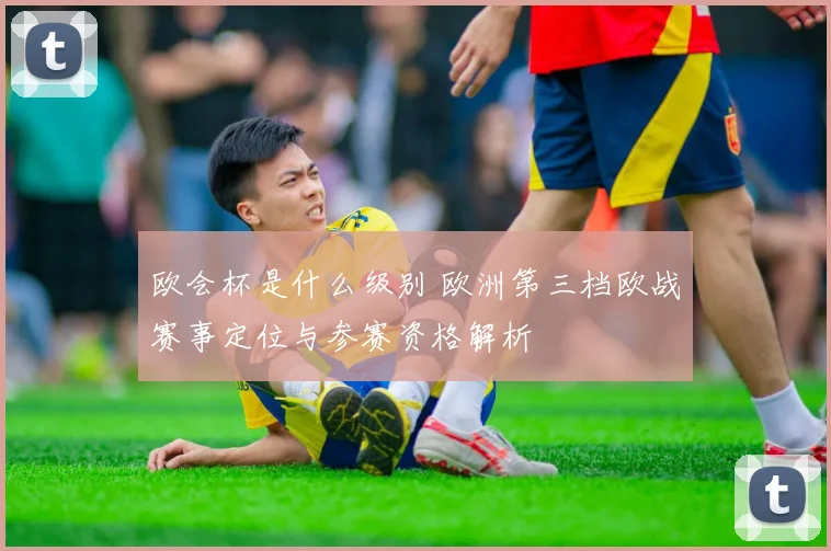 欧会杯是什么级别 欧洲第三档欧战赛事定位与参赛资格解析