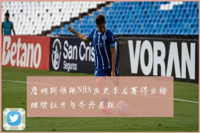 詹姆斯领跑NBA历史季后赛得分榜 继续拉开与乔丹差距
