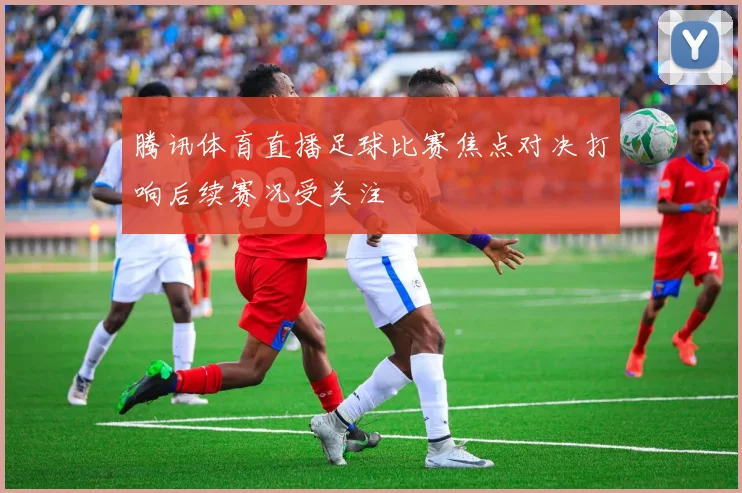 腾讯体育直播足球比赛焦点对决打响后续赛况受关注