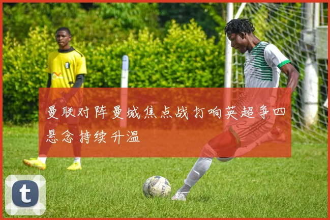 曼联对阵曼城焦点战打响英超争四悬念持续升温