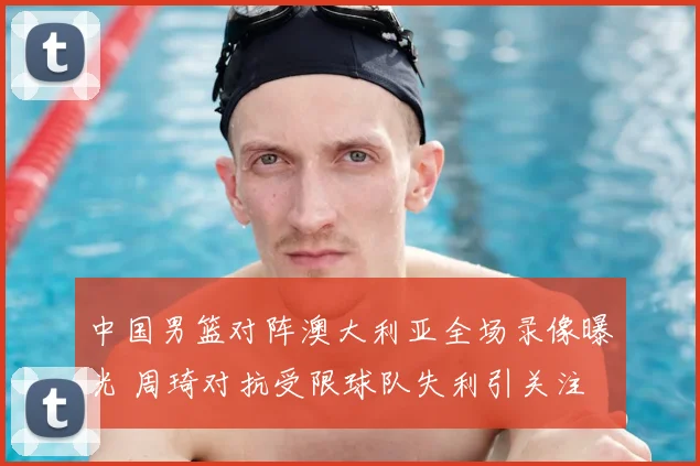 中国男篮对阵澳大利亚全场录像曝光 周琦对抗受限球队失利引关注