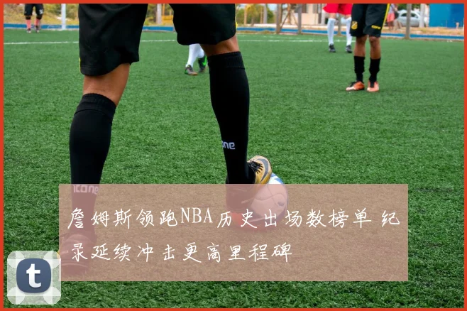 詹姆斯领跑NBA历史出场数榜单 纪录延续冲击更高里程碑