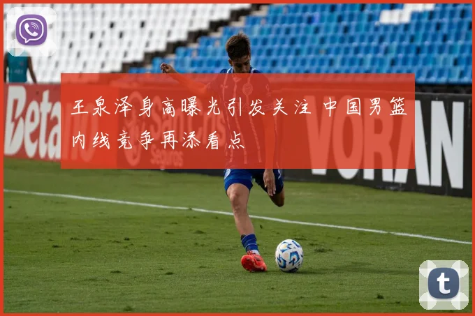 王泉泽身高曝光引发关注 中国男篮内线竞争再添看点