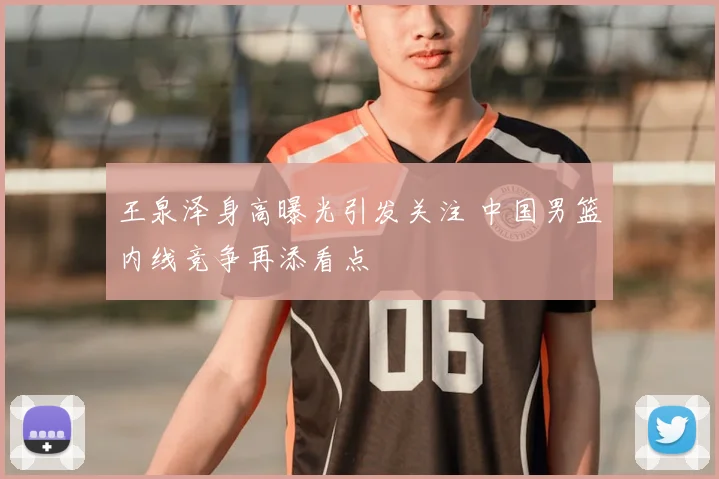 王泉泽身高曝光引发关注 中国男篮内线竞争再添看点