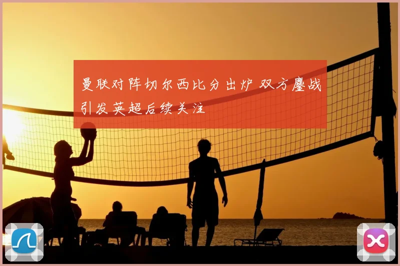 曼联对阵切尔西比分出炉 双方鏖战引发英超后续关注