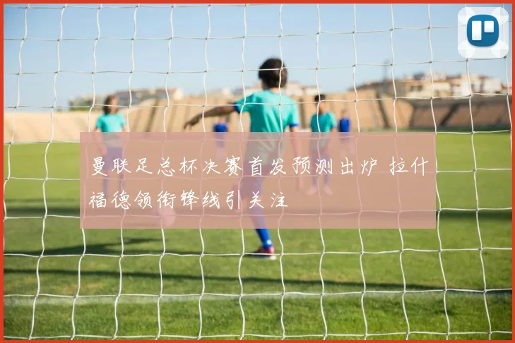 曼联足总杯决赛首发预测出炉 拉什福德领衔锋线引关注