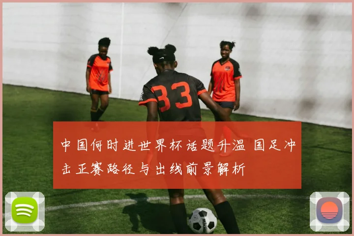 中国何时进世界杯话题升温 国足冲击正赛路径与出线前景解析