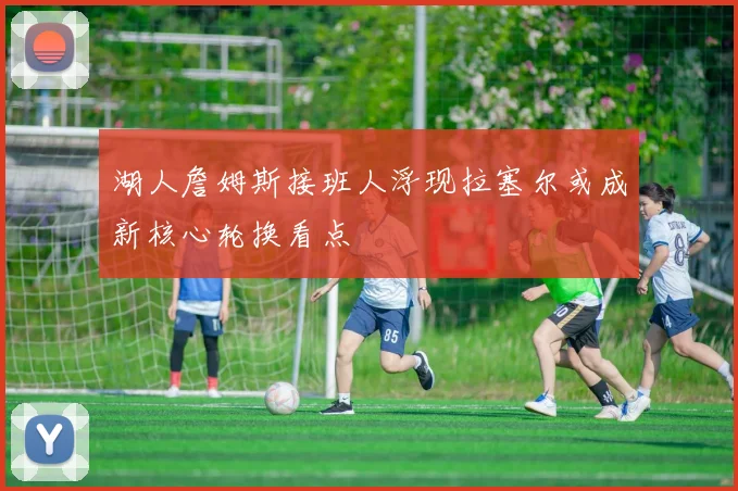 湖人詹姆斯接班人浮现拉塞尔或成新核心轮换看点