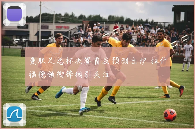 曼联足总杯决赛首发预测出炉 拉什福德领衔锋线引关注