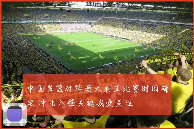 中国男篮对阵澳大利亚比赛时间确定 冲击八强关键战受关注