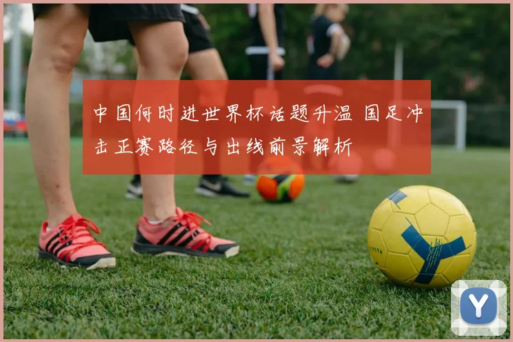 中国何时进世界杯话题升温 国足冲击正赛路径与出线前景解析