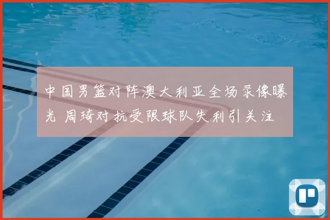 中国男篮对阵澳大利亚全场录像曝光 周琦对抗受限球队失利引关注