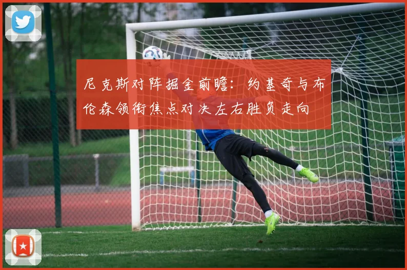 尼克斯对阵掘金前瞻：约基奇与布伦森领衔焦点对决左右胜负走向