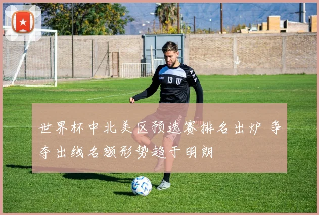 世界杯中北美区预选赛排名出炉 争夺出线名额形势趋于明朗