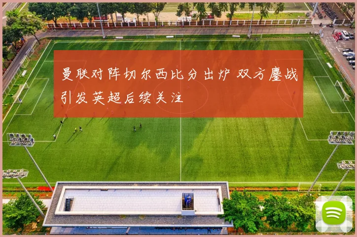 曼联对阵切尔西比分出炉 双方鏖战引发英超后续关注