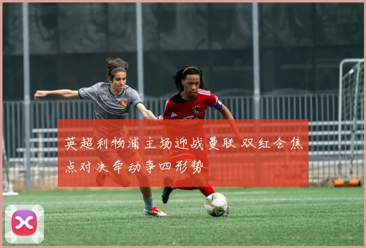 英超利物浦主场迎战曼联 双红会焦点对决牵动争四形势