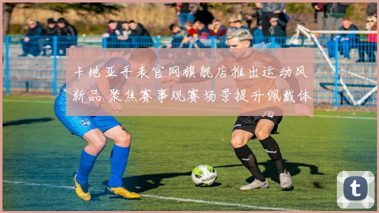 卡地亚手表官网旗舰店推出运动风新品 聚焦赛事观赛场景提升佩戴体验